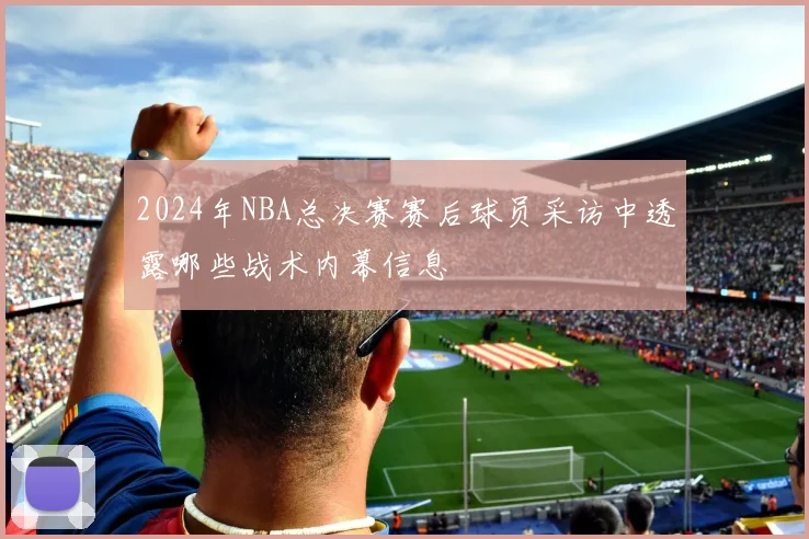 2024年NBA总决赛赛后球员采访中透露哪些战术内幕信息