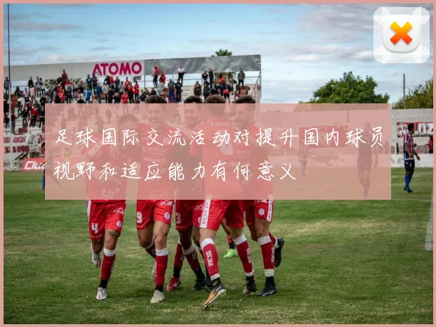 足球国际交流活动对提升国内球员视野和适应能力有何意义