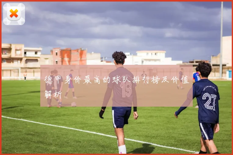 德甲身价最高的球队排行榜及价值解析