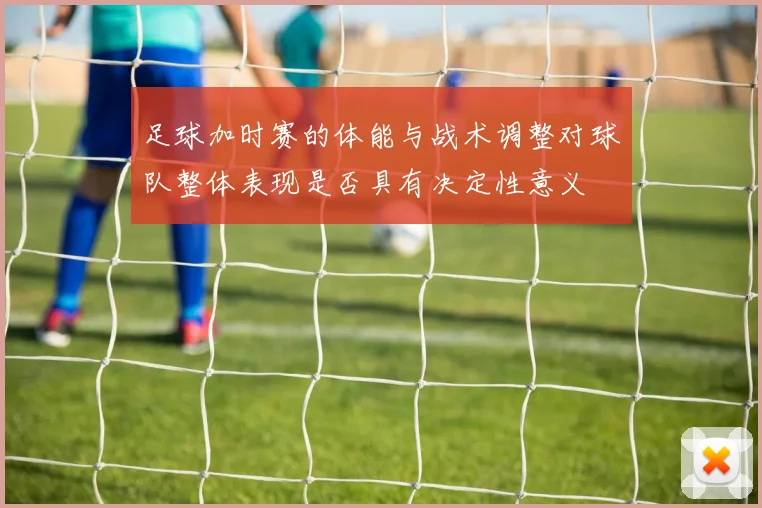 足球加时赛的体能与战术调整对球队整体表现是否具有决定性意义